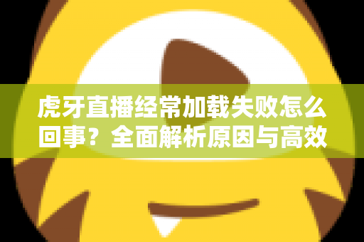虎牙直播经常加载失败怎么回事?全面解析原因与高效解决方案 虎牙直播经常加载失败怎么回事?全面解析原因与高效解决方案
