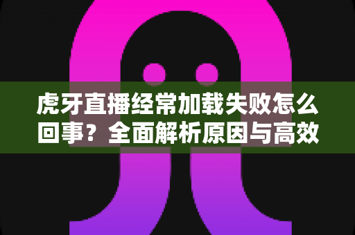 虎牙直播经常加载失败怎么回事?全面解析原因与高效解决方案 虎牙直播经常加载失败怎么回事?全面解析原因与高效解决方案