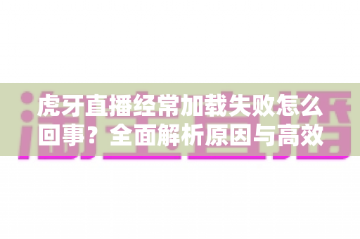 虎牙直播经常加载失败怎么回事?全面解析原因与高效解决方案 虎牙直播经常加载失败怎么回事?全面解析原因与高效解决方案