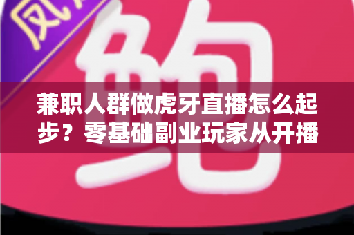 兼职人群做虎牙直播怎么起步?零基础副业玩家从开播到涨粉的全流程实战指南 兼职人群做虎牙直播怎么起步?零基础副业玩家从开播到涨粉的全流程实战指南