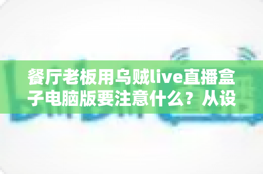 餐厅老板用乌贼live直播盒子电脑版要注意什么？从设备到合规的全流程避坑指南