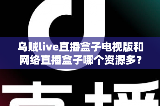 乌贼live直播盒子电视版和网络直播盒子哪个资源多？全面深度对比评测指南