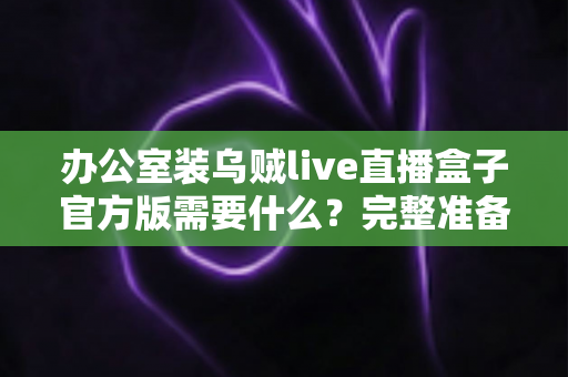 办公室装乌贼live直播盒子官方版需要什么？完整准备清单与安装实用指南