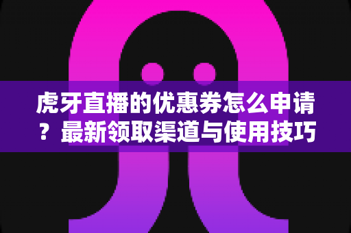 虎牙直播的优惠券怎么申请？最新领取渠道与使用技巧全攻略