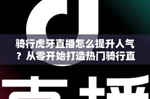 骑行虎牙直播怎么提升人气？从零开始打造热门骑行直播间的实战指南
