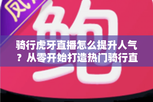 骑行虎牙直播怎么提升人气？从零开始打造热门骑行直播间的实战指南