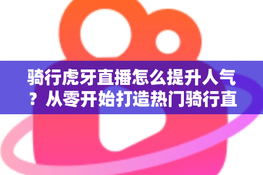 骑行虎牙直播怎么提升人气？从零开始打造热门骑行直播间的实战指南