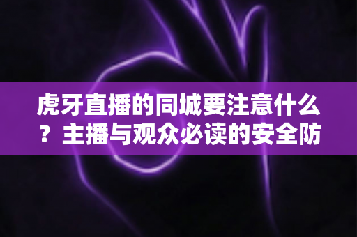 虎牙直播的同城要注意什么?主播与观众必读的安全防护与使用指南全解析 虎牙直播的同城要注意什么?主播与观众必读的安全防护与使用指南全解析