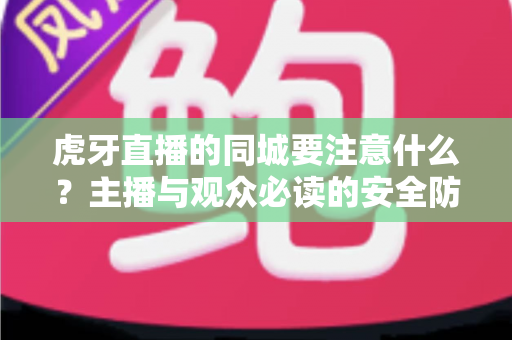 虎牙直播的同城要注意什么?主播与观众必读的安全防护与使用指南全解析 虎牙直播的同城要注意什么?主播与观众必读的安全防护与使用指南全解析
