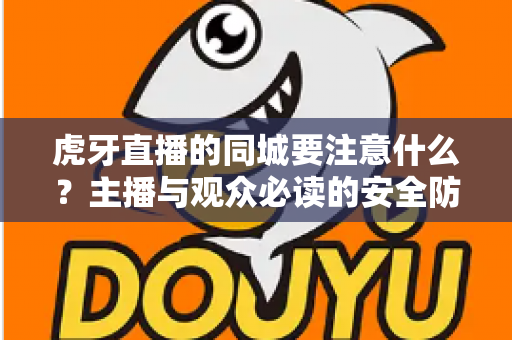 虎牙直播的同城要注意什么?主播与观众必读的安全防护与使用指南全解析 虎牙直播的同城要注意什么?主播与观众必读的安全防护与使用指南全解析