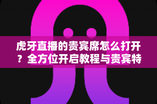 虎牙直播的贵宾席怎么打开?全方位开启教程与贵宾特权深度解析 虎牙直播的贵宾席怎么打开?全方位开启教程与贵宾特权深度解析
