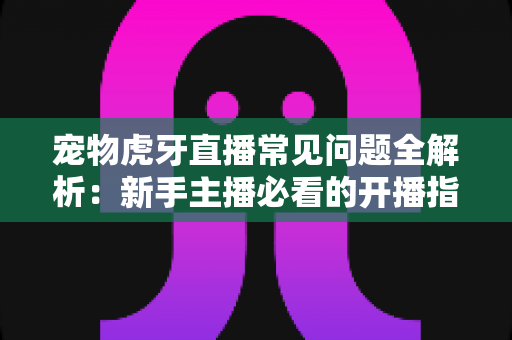 宠物虎牙直播常见问题全解析:新手主播必看的开播指南与避坑手册 宠物虎牙直播常见问题全解析:新手主播必看的开播指南与避坑手册