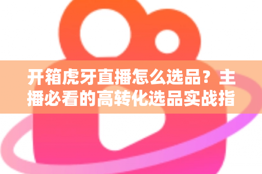 开箱虎牙直播怎么选品?主播必看的高转化选品实战指南 开箱虎牙直播怎么选品?主播必看的高转化选品实战指南