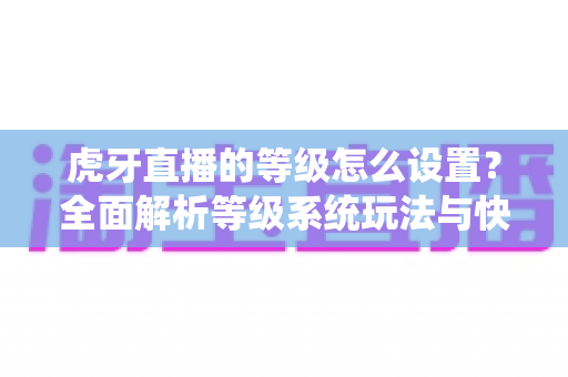 虎牙直播的等级怎么设置?全面解析等级系统玩法与快速升级攻略 虎牙直播的等级怎么设置?全面解析等级系统玩法与快速升级攻略