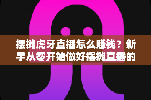 摆摊虎牙直播怎么赚钱？新手从零开始做好摆摊直播的完整变现指南