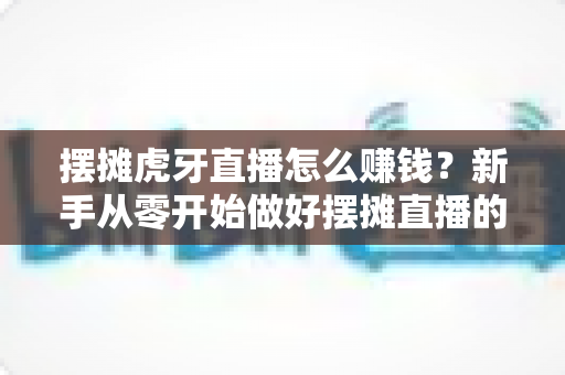 摆摊虎牙直播怎么赚钱？新手从零开始做好摆摊直播的完整变现指南