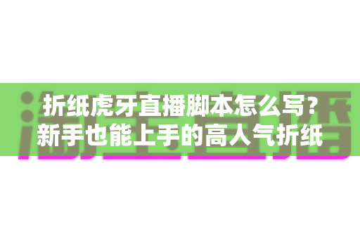 折纸虎牙直播脚本怎么写？新手也能上手的高人气折纸直播间脚本全攻略