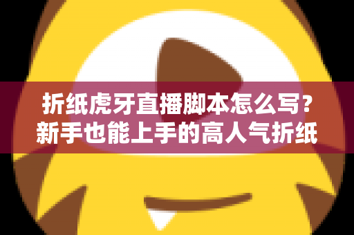折纸虎牙直播脚本怎么写？新手也能上手的高人气折纸直播间脚本全攻略