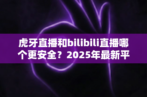虎牙直播和bilibili直播哪个更安全？2025年最新平台安全度全面对比与选择指南