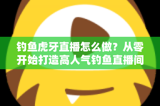 钓鱼虎牙直播怎么做？从零开始打造高人气钓鱼直播间的完整实操指南