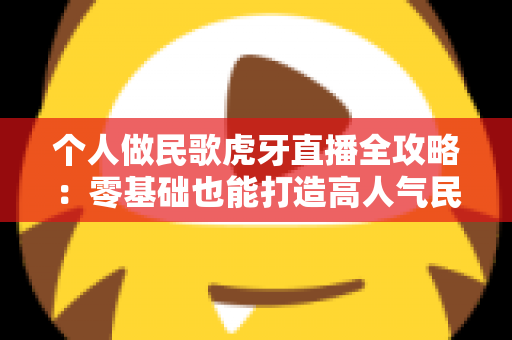 个人做民歌虎牙直播全攻略：零基础也能打造高人气民歌直播间