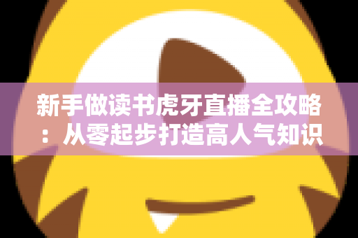 新手做读书虎牙直播全攻略：从零起步打造高人气知识型直播间