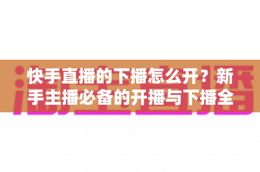 快手直播的下播怎么开？新手主播必备的开播与下播全流程实操指南