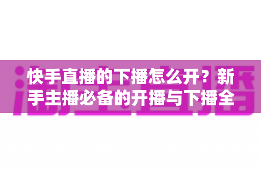 快手直播的下播怎么开？新手主播必备的开播与下播全流程实操指南