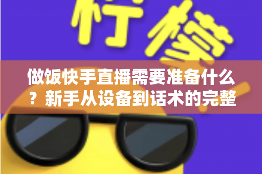 做饭快手直播需要准备什么？新手从设备到话术的完整准备清单与实战开播指南