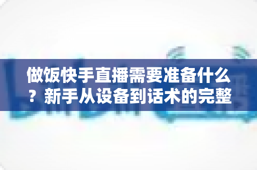 做饭快手直播需要准备什么？新手从设备到话术的完整准备清单与实战开播指南