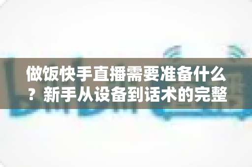 做饭快手直播需要准备什么？新手从设备到话术的完整准备清单与实战开播指南
