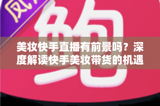 美妆快手直播有前景吗？深度解读快手美妆带货的机遇、挑战与破局之道