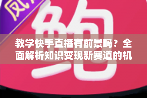教学快手直播有前景吗？全面解析知识变现新赛道的机遇、挑战与实战指南