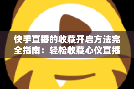 快手直播的收藏开启方法完全指南:轻松收藏心仪直播间,精彩内容永不错过 快手直播的收藏开启方法完全指南:轻松收藏心仪直播间,精彩内容永不错过