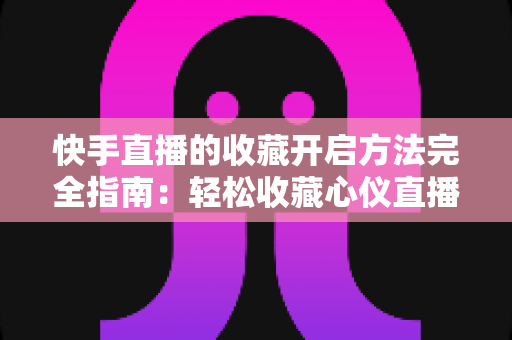 快手直播的收藏开启方法完全指南：轻松收藏心仪直播间，精彩内容永不错过