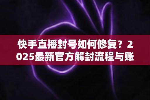 快手直播封号如何修复？2025最新官方解封流程与账号自救全攻略