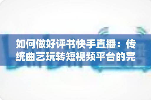 如何做好评书快手直播：传统曲艺玩转短视频平台的完整实战攻略