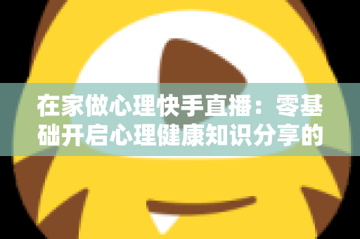 在家做心理快手直播:零基础开启心理健康知识分享的实用指南 在家做心理快手直播:零基础开启心理健康知识分享的实用指南