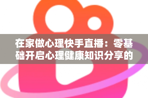 在家做心理快手直播:零基础开启心理健康知识分享的实用指南 在家做心理快手直播:零基础开启心理健康知识分享的实用指南