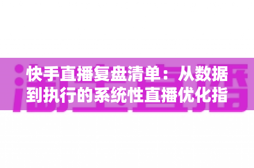 快手直播复盘清单：从数据到执行的系统性直播优化指南