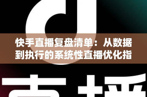 快手直播复盘清单：从数据到执行的系统性直播优化指南