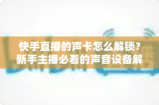 快手直播的声卡怎么解锁?新手主播必看的声音设备解锁与调试全攻略 快手直播的声卡怎么解锁?新手主播必看的声音设备解锁与调试全攻略