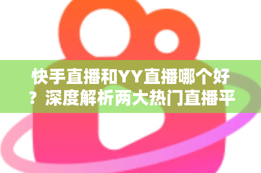 快手直播和YY直播哪个好？深度解析两大热门直播平台助你做出最佳选择