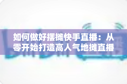 如何做好摆摊快手直播：从零开始打造高人气地摊直播的实战指南