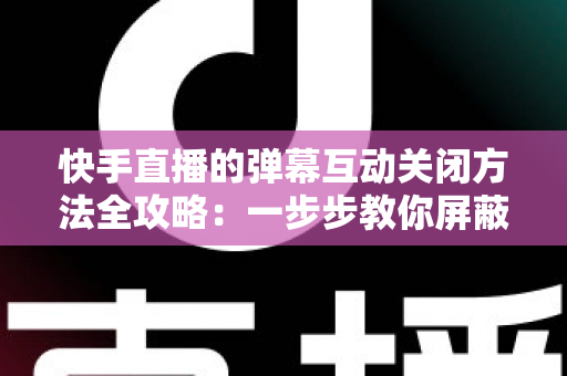快手直播的弹幕互动关闭方法全攻略：一步步教你屏蔽弹幕，享受清爽安静的直播观看体验