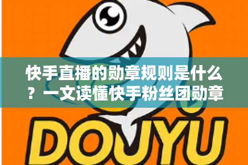 快手直播的勋章规则是什么？一文读懂快手粉丝团勋章获取、升级与使用全攻略