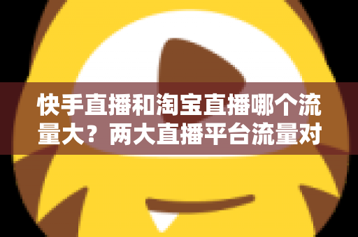快手直播和淘宝直播哪个流量大？两大直播平台流量对比全解析与运营选择指南