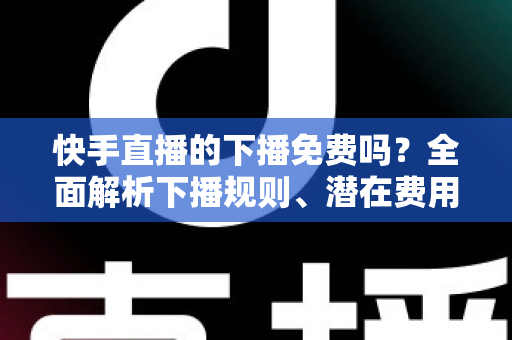 快手直播的下播免费吗？全面解析下播规则、潜在费用与新手避坑指南