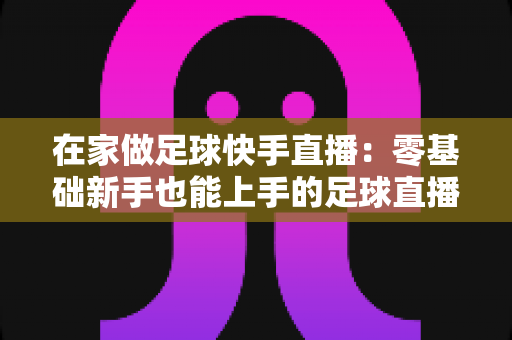 在家做足球快手直播：零基础新手也能上手的足球直播变现全攻略