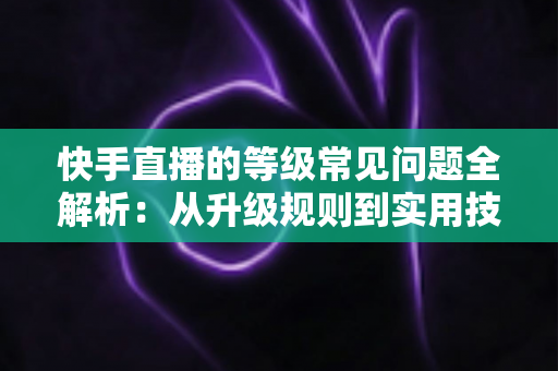 快手直播的等级常见问题全解析：从升级规则到实用技巧，一文读懂等级体系